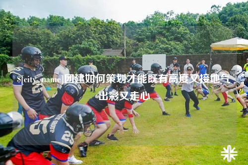 资阳团建如何策划才能既有高度又接地气出彩又走心